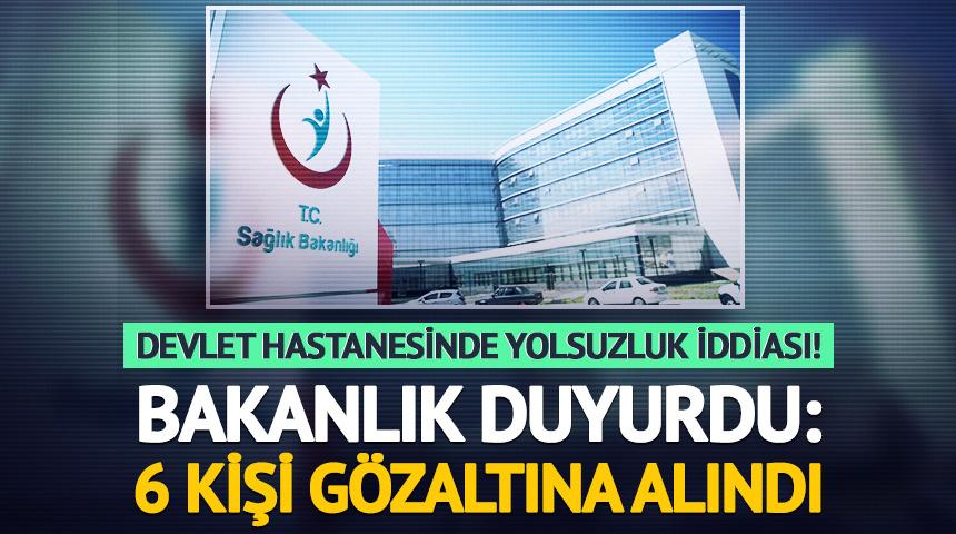Devlet hastanesinde yolsuzluk iddiası! Sağlık Bakanlığı duyurdu: 6 kişi gözaltına alındı