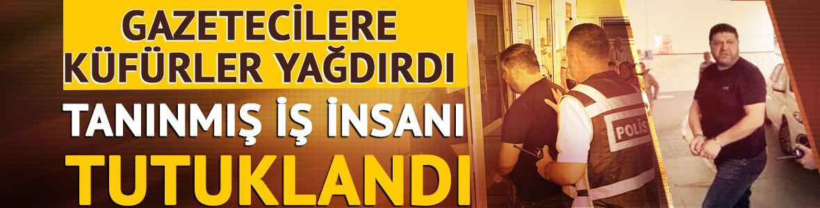 Tanınmış iş insanı tutuklandı! Gazetecilere küfürler yağdırdı