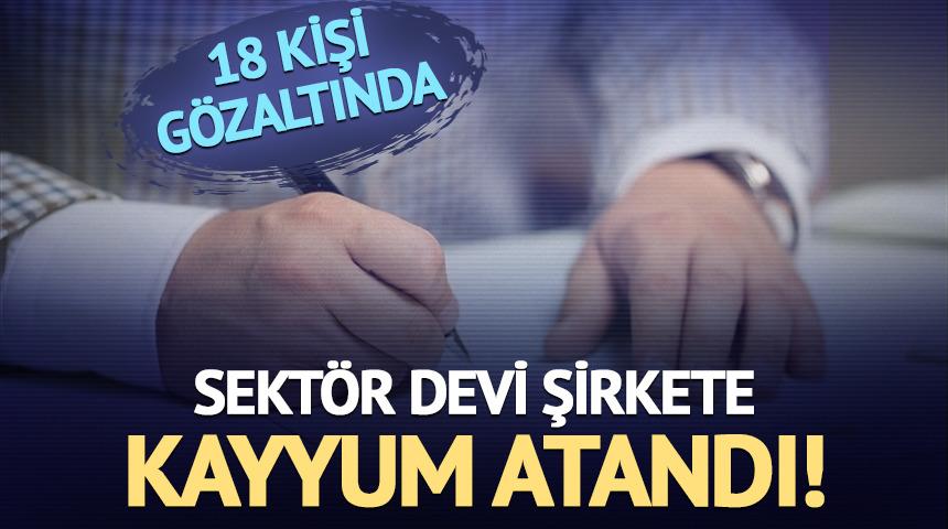 Sektör devi şirkete kayyum atandı! 18 kişi gözaltında