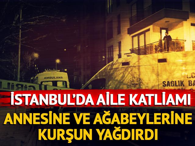 İstanbul'da aile katliamı! Annesini ve ağabeylerine kurşun yağdırdı