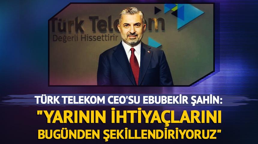 Türk Telekom CEO'su Ebubekir Şahin: "Yarının ihtiyaçlarını bugünden şekillendiriyoruz"
