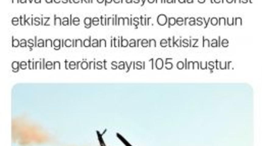 Tsk: &ldquo;ırak&rsquo;ın Kuzeyi Hakurk&rsquo;ta Devam Eden Hava Destekli Operasyonlarda 3 Ter&ouml;rist Etkisiz Hale Getirilmiştir. Operasyonun Başlangıcından İtibaren Etkisiz Hale Getirilen Ter&ouml;rist Sayısı 105 Olmuştur.&ldquo;